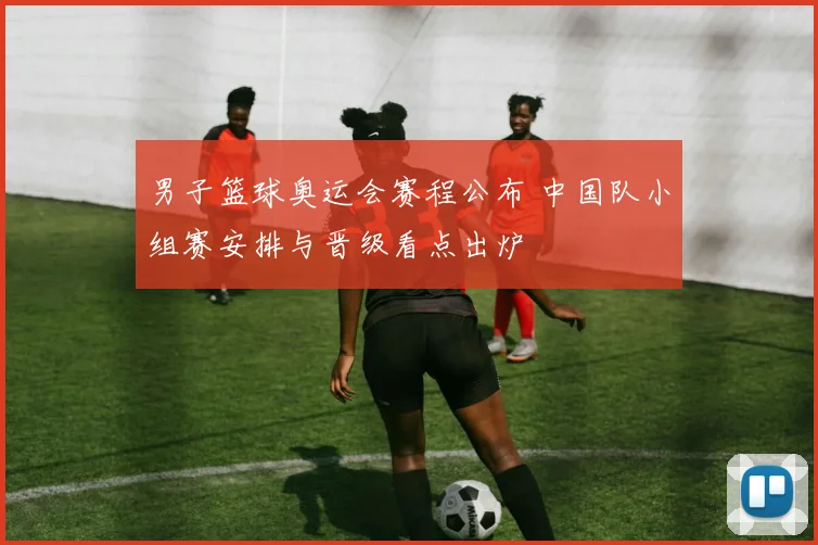 男子篮球奥运会赛程公布 中国队小组赛安排与晋级看点出炉