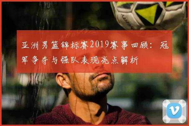 亚洲男篮锦标赛2019赛事回顾：冠军争夺与强队表现亮点解析