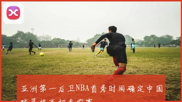 亚洲第一后卫NBA首秀时间确定中国球员将亮相季前赛