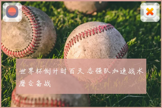 世界杯倒计时百天 各强队加速战术磨合备战