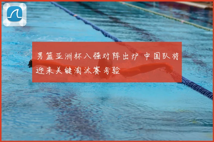 男篮亚洲杯八强对阵出炉 中国队将迎来关键淘汰赛考验