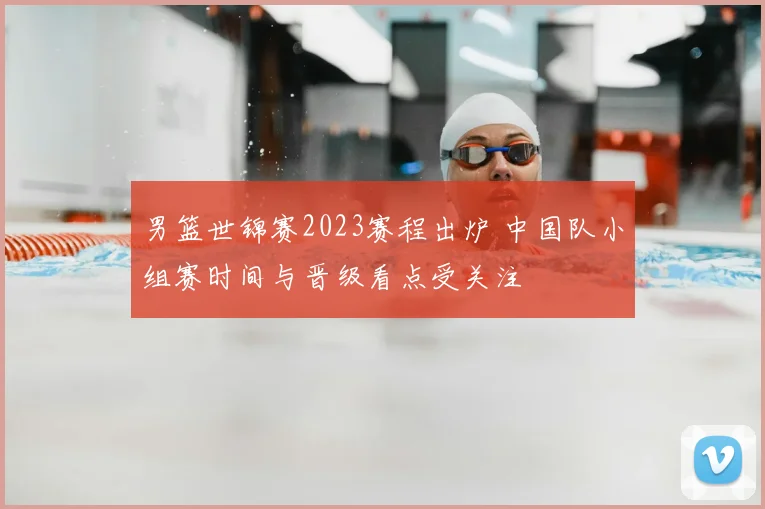 男篮世锦赛2023赛程出炉 中国队小组赛时间与晋级看点受关注