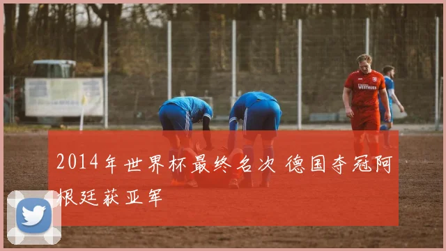 2014年世界杯最终名次 德国夺冠阿根廷获亚军