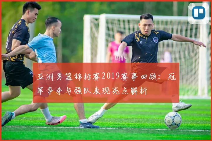亚洲男篮锦标赛2019赛事回顾:冠军争夺与强队表现亮点解析