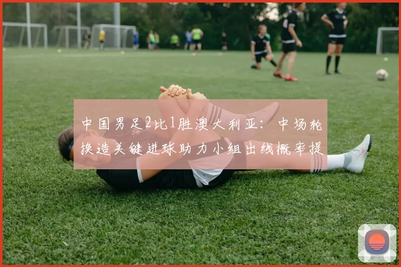 中国男足2比1胜澳大利亚：中场轮换造关键进球助力小组出线概率提升