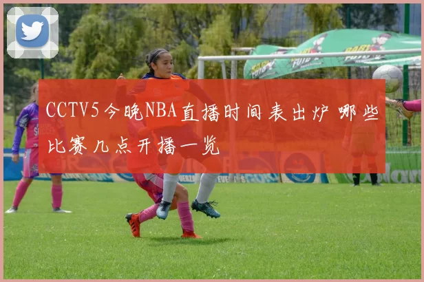 CCTV5今晚NBA直播时间表出炉 哪些比赛几点开播一览