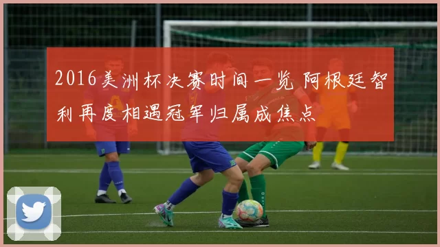 2016美洲杯决赛时间一览 阿根廷智利再度相遇冠军归属成焦点