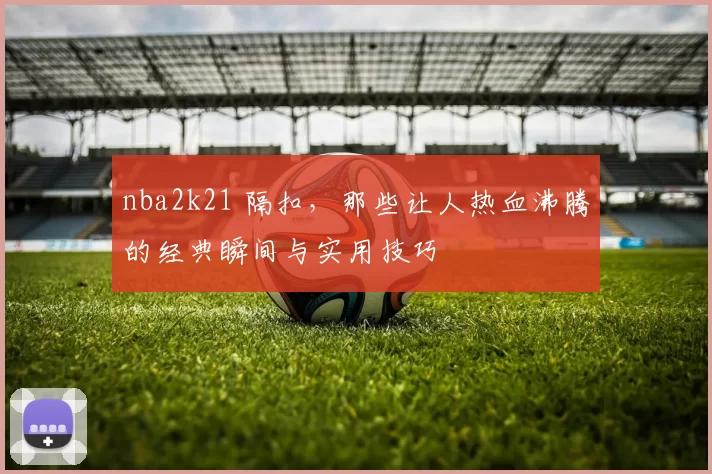 nba2k21 隔扣，那些让人热血沸腾的经典瞬间与实用技巧