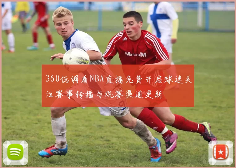 360低调看NBA直播免费开启球迷关注赛事转播与观赛渠道更新