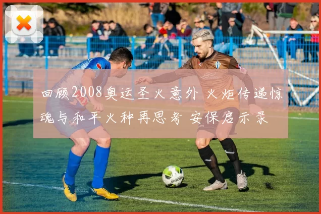 回顾2008奥运圣火意外 火炬传递惊魂与和平火种再思考 安保启示录