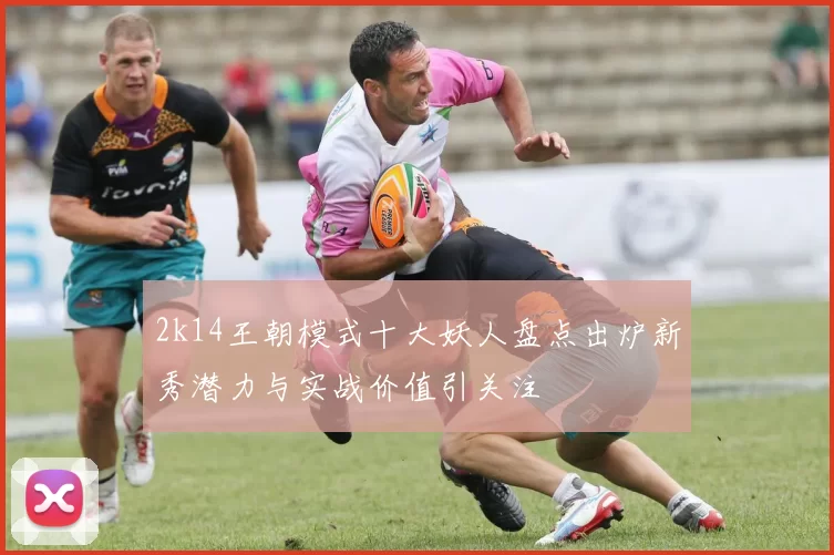 2k14王朝模式十大妖人盘点出炉新秀潜力与实战价值引关注