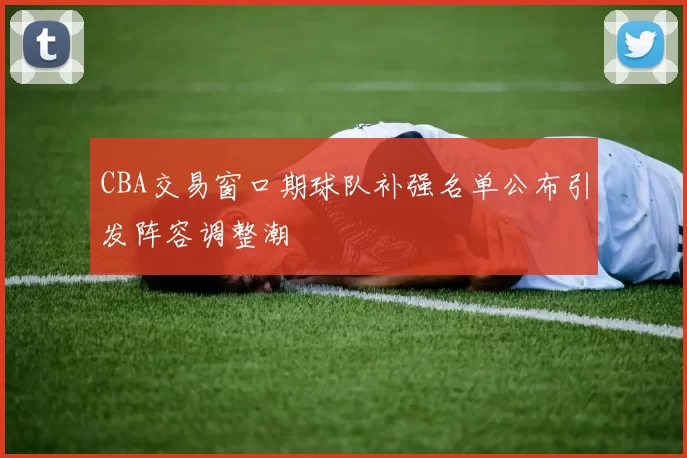 CBA交易窗口期球队补强名单公布引发阵容调整潮