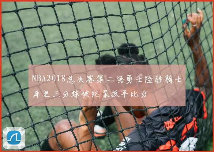 NBA2018总决赛第二场勇士险胜骑士库里三分球破纪录扳平比分