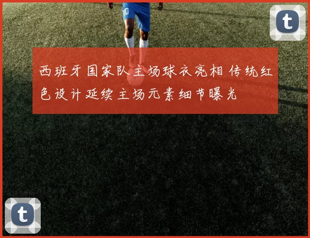西班牙国家队主场球衣亮相 传统红色设计延续主场元素细节曝光