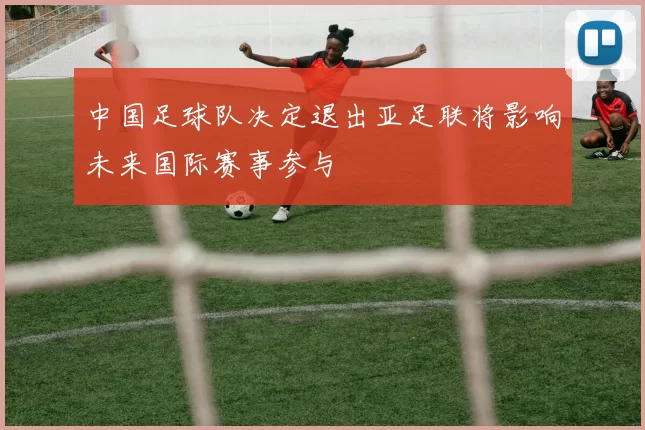 中国足球队决定退出亚足联将影响未来国际赛事参与