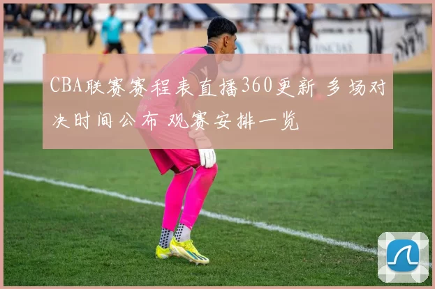 CBA联赛赛程表直播360更新 多场对决时间公布 观赛安排一览