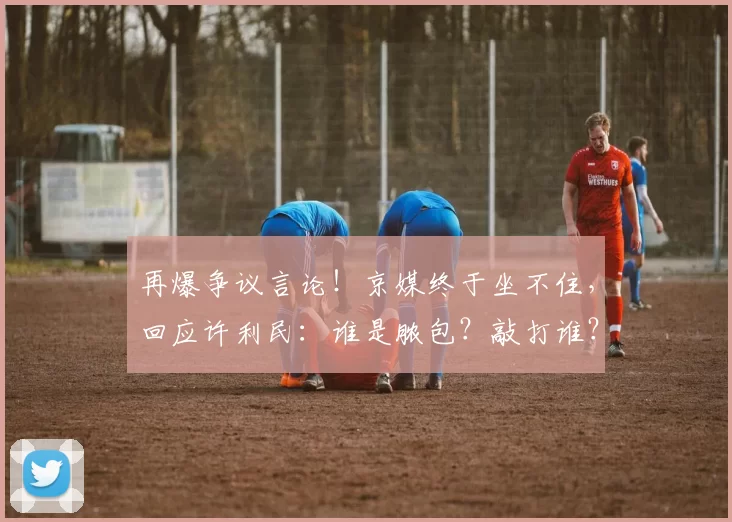 再爆争议言论！京媒终于坐不住，回应许利民：谁是脓包？敲打谁？