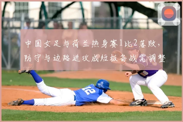 中国女足与荷兰热身赛1比2落败,防守与边路进攻成短板备战需调整