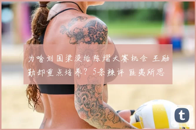 为啥刘国梁没给陈熠大赛机会 王励勤却重点培养？5条辣评 匪夷所思