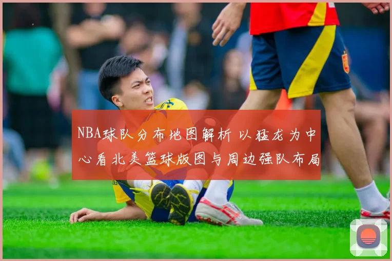 NBA球队分布地图解析 以猛龙为中心看北美篮球版图与周边强队布局