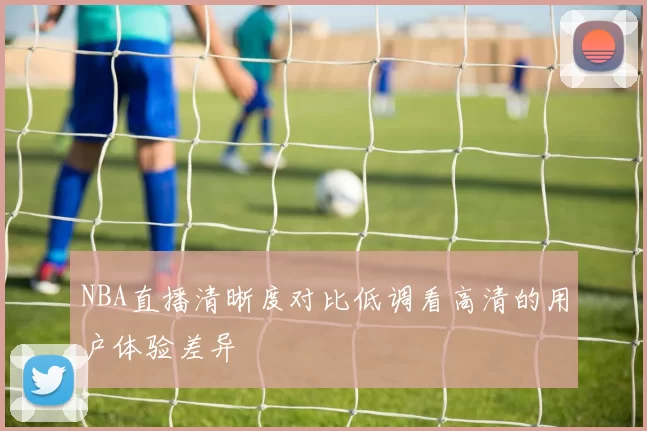 NBA直播清晰度对比低调看高清的用户体验差异