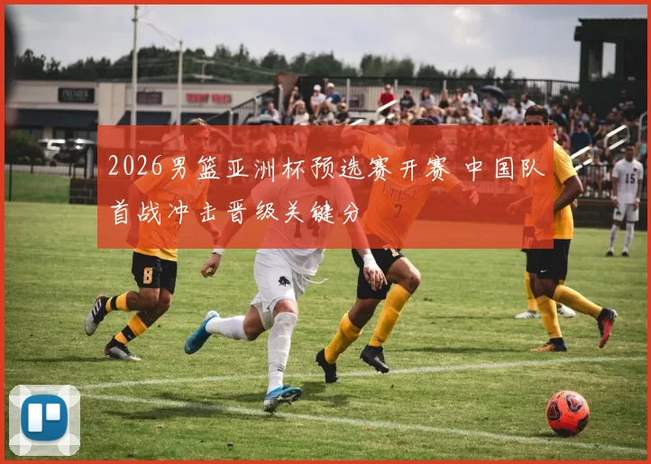 2026男篮亚洲杯预选赛开赛 中国队首战冲击晋级关键分