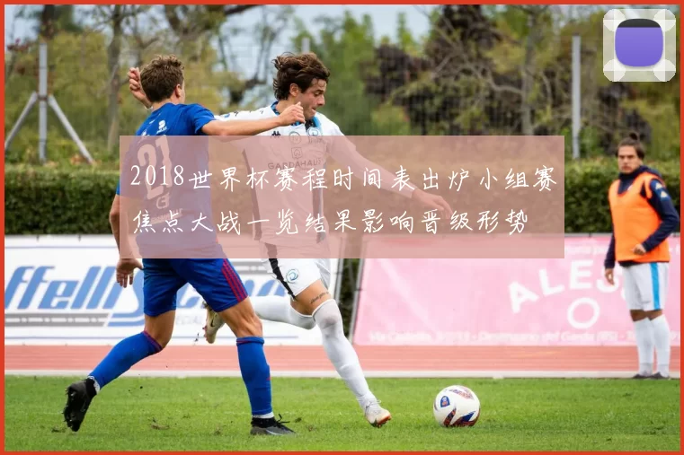 2018世界杯赛程时间表出炉小组赛焦点大战一览结果影响晋级形势