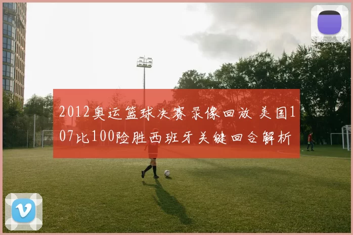 2012奥运篮球决赛录像回放 美国107比100险胜西班牙关键回合解析