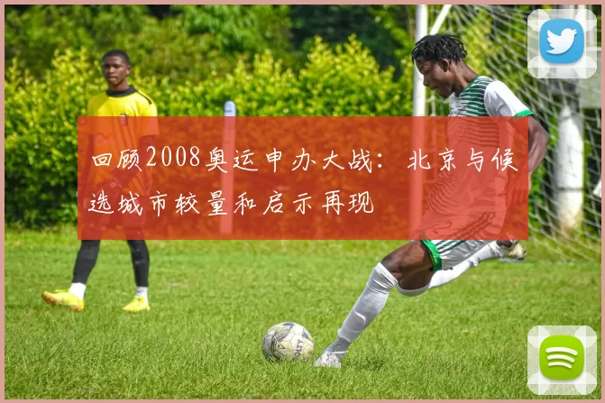 回顾2008奥运申办大战：北京与候选城市较量和启示再现