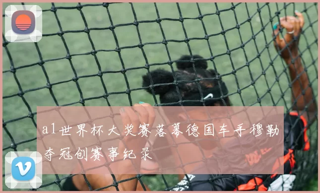 a1世界杯大奖赛落幕德国车手穆勒夺冠创赛事纪录