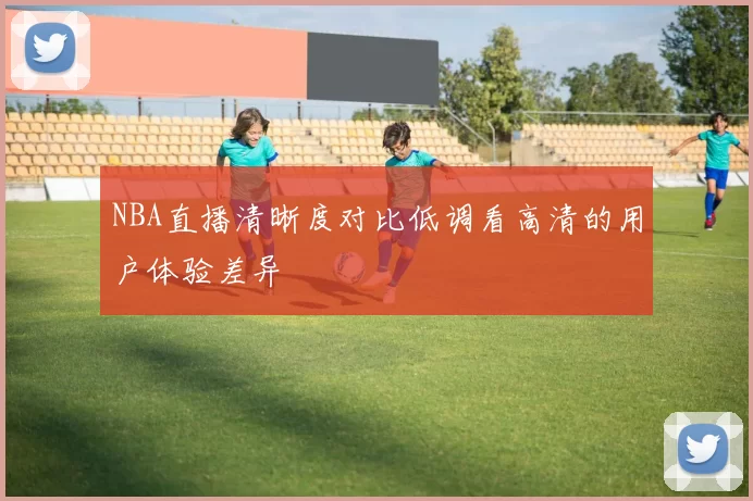 NBA直播清晰度对比低调看高清的用户体验差异