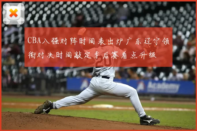 CBA八强对阵时间表出炉广东辽宁领衔对决时间敲定季后赛看点升级