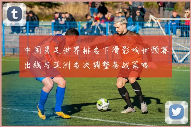 中国男足世界排名下滑影响世预赛出线与亚洲名次调整备战策略