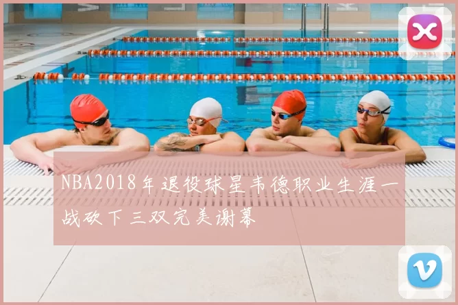 NBA2018年退役球星韦德职业生涯一战砍下三双完美谢幕