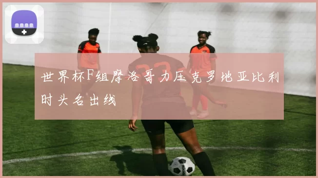 世界杯F组摩洛哥力压克罗地亚比利时头名出线