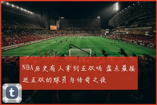 NBA历史有人拿到五双吗 盘点最接近五双的球员与传奇之夜