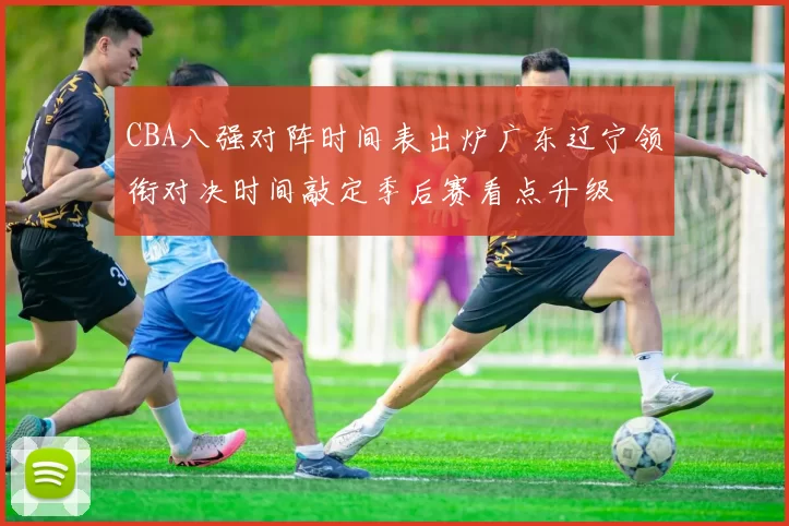CBA八强对阵时间表出炉广东辽宁领衔对决时间敲定季后赛看点升级