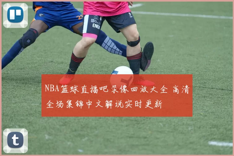 NBA篮球直播吧录像回放大全 高清全场集锦中文解说实时更新