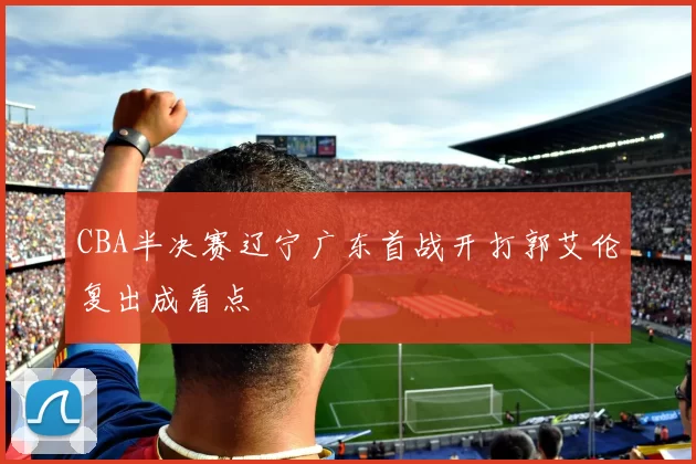 CBA半决赛辽宁广东首战开打郭艾伦复出成看点