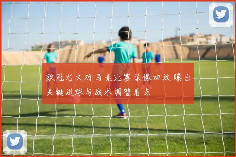 欧冠尤文对马竞比赛录像回放 曝出关键进球与战术调整看点