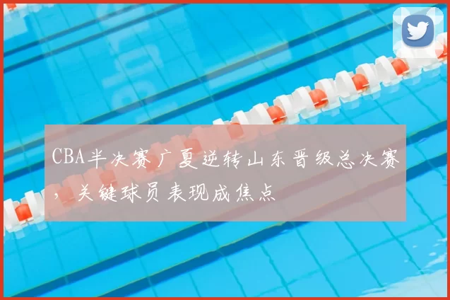 CBA半决赛广夏逆转山东晋级总决赛，关键球员表现成焦点
