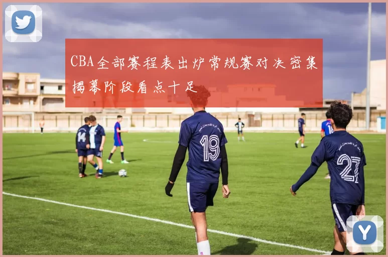 CBA全部赛程表出炉常规赛对决密集揭幕阶段看点十足