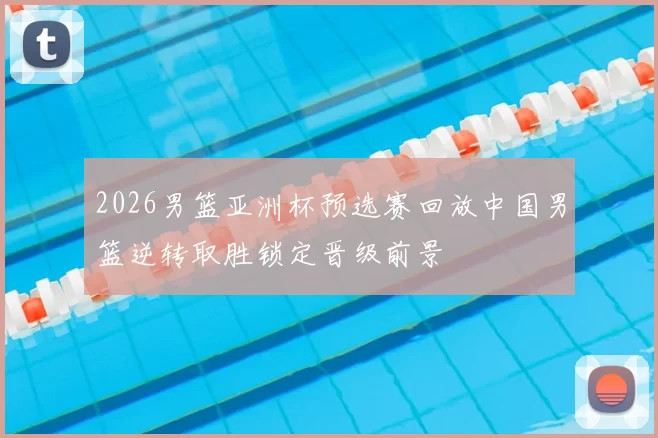 2026男篮亚洲杯预选赛回放中国男篮逆转取胜锁定晋级前景