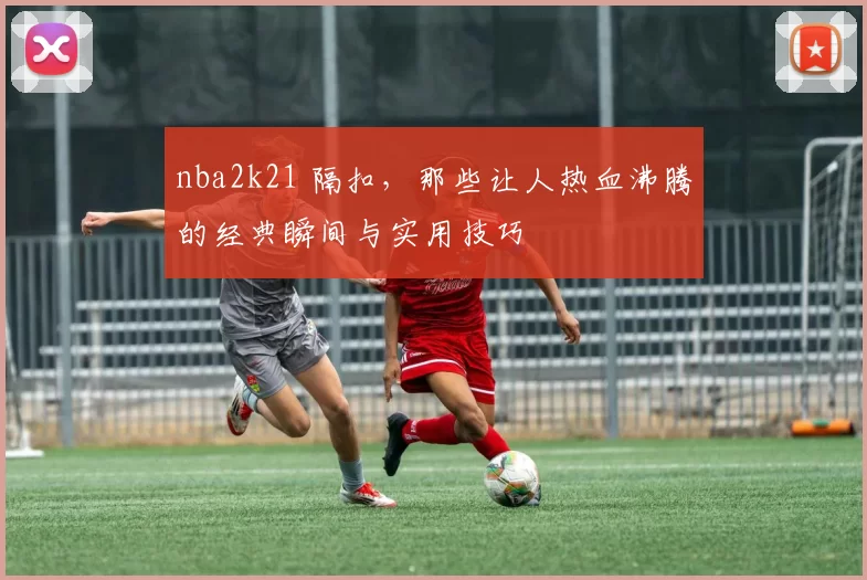 nba2k21 隔扣，那些让人热血沸腾的经典瞬间与实用技巧