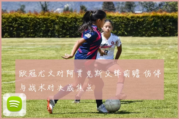 欧冠尤文对阿贾克斯交锋前瞻 伤停与战术对决成焦点