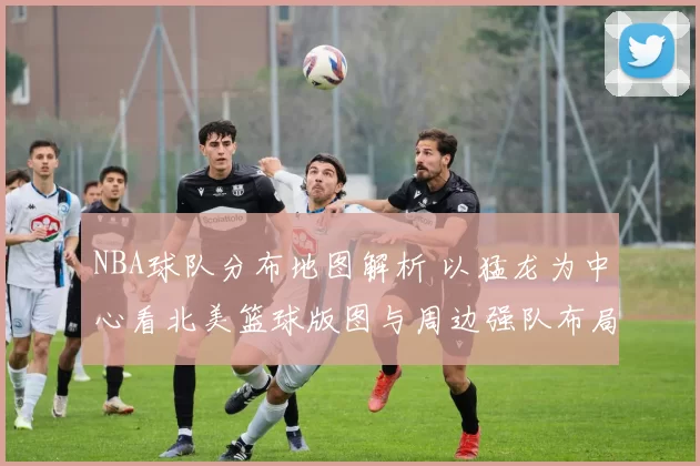 NBA球队分布地图解析 以猛龙为中心看北美篮球版图与周边强队布局