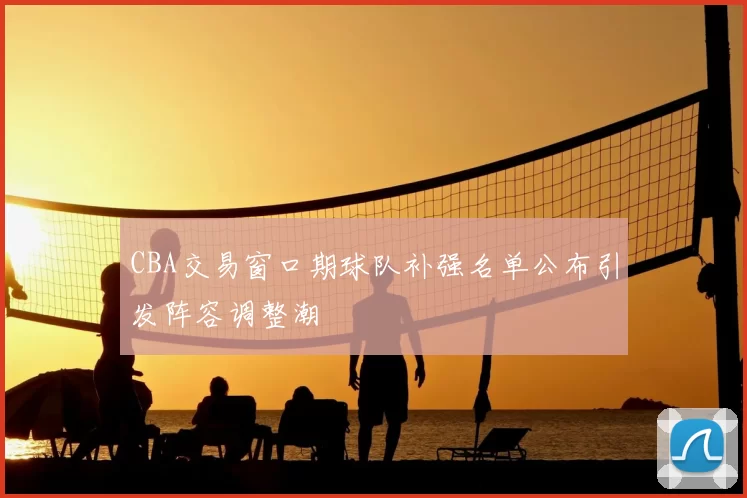 CBA交易窗口期球队补强名单公布引发阵容调整潮