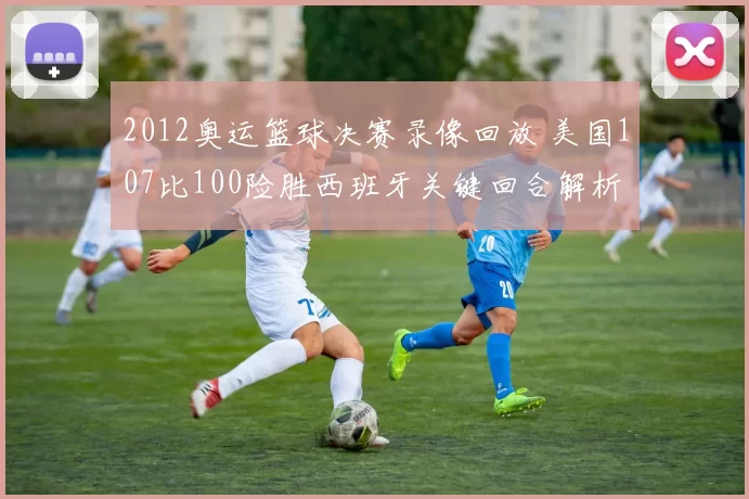 2012奥运篮球决赛录像回放 美国107比100险胜西班牙关键回合解析