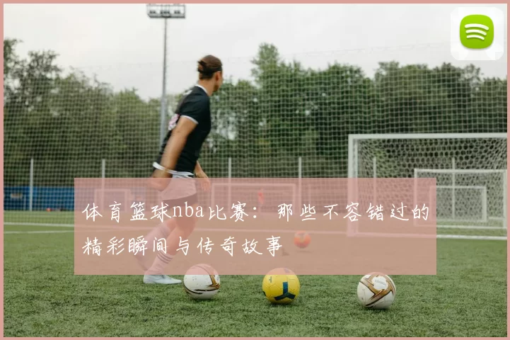 体育篮球nba比赛：那些不容错过的精彩瞬间与传奇故事